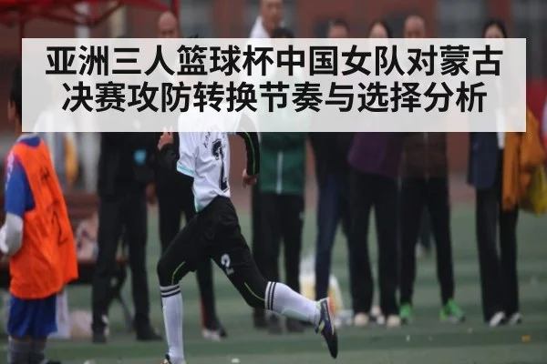 亚洲三人篮球杯中国女队对蒙古决赛攻防转换节奏与选择分析